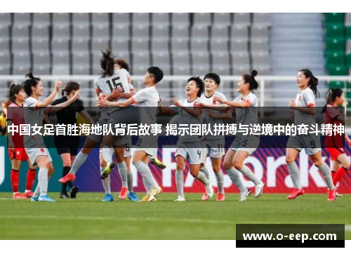 中国女足首胜海地队背后故事 揭示团队拼搏与逆境中的奋斗精神