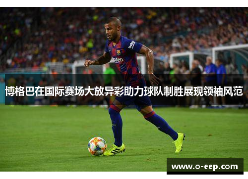 博格巴在国际赛场大放异彩助力球队制胜展现领袖风范