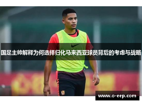 国足主帅解释为何选择归化马来西亚球员背后的考虑与战略