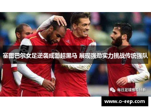 塞图巴尔女足逆袭成葡超黑马 展现强劲实力挑战传统强队