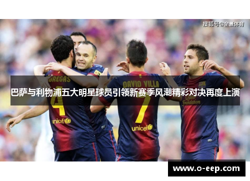 巴萨与利物浦五大明星球员引领新赛季风潮精彩对决再度上演