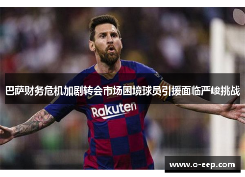巴萨财务危机加剧转会市场困境球员引援面临严峻挑战