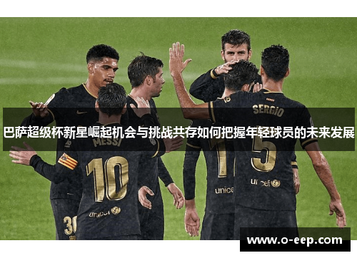 巴萨超级杯新星崛起机会与挑战共存如何把握年轻球员的未来发展
